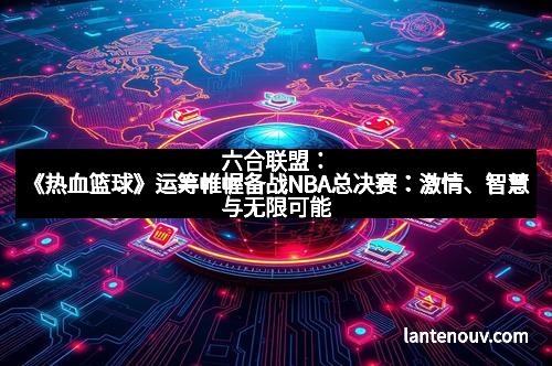 六合联盟:《热血篮球》运筹帷幄备战NBA总决赛:激情、智慧与无限可能